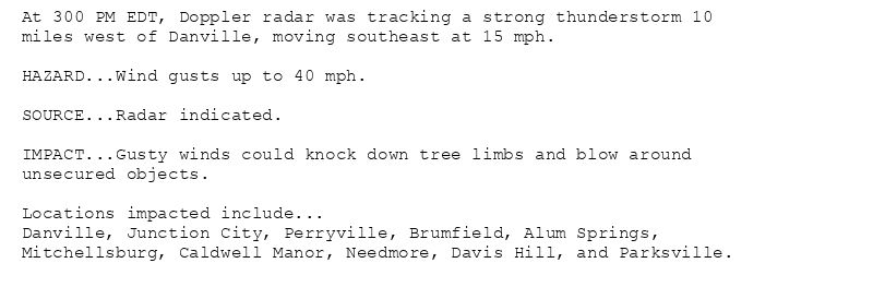At 300 PM EDT, Doppler radar was tracking a strong thunderstorm 10
miles west of Danville, moving southeast at 15 mph.

HAZARD...Wind gusts up to 40 mph.

SOURCE...Radar indicated.

IMPACT...Gusty winds could knock down tree limbs and blow around
unsecured objects.

Locations impacted include...
Danville, Junction City, Perryville, Brumfield, Alum Springs,
Mitchellsburg, Caldwell Manor, Needmore, Davis Hill, and Parksville.
