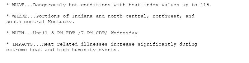 * WHAT...Dangerously hot conditions with heat index values up to 115.

* WHERE...Portions of Indiana and north central, northwest, and
south central Kentucky.

* WHEN...Until 8 PM EDT /7 PM CDT/ Wednesday.

* IMPACTS...Heat related illnesses increase significantly during
extreme heat and high humidity events.