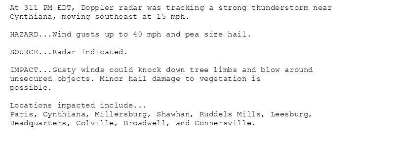 At 311 PM EDT, Doppler radar was tracking a strong thunderstorm near
Cynthiana, moving southeast at 15 mph.

HAZARD...Wind gusts up to 40 mph and pea size hail.

SOURCE...Radar indicated.

IMPACT...Gusty winds could knock down tree limbs and blow around
unsecured objects. Minor hail damage to vegetation is
possible.

Locations impacted include...
Paris, Cynthiana, Millersburg, Shawhan, Ruddels Mills, Leesburg,
Headquarters, Colville, Broadwell, and Connersville.