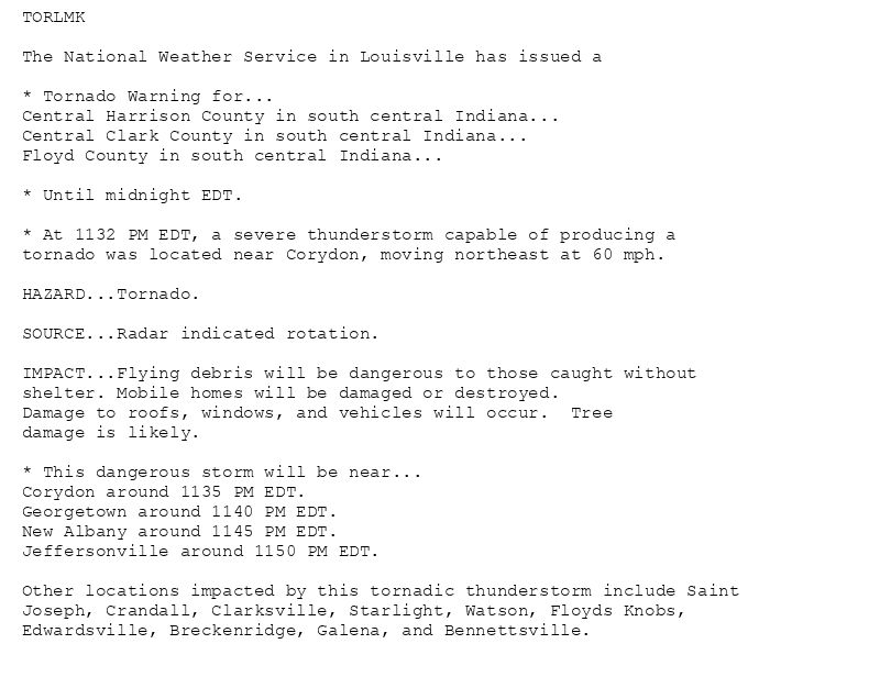 TORLMK

The National Weather Service in Louisville has issued a

* Tornado Warning for...
Central Harrison County in south central Indiana...
Central Clark County in south central Indiana...
Floyd County in south central Indiana...

* Until midnight EDT.

* At 1132 PM EDT, a severe thunderstorm capable of producing a
tornado was located near Corydon, moving northeast at 60 mph.

HAZARD...Tornado.

SOURCE...Radar indicated rotation.

IMPACT...Flying debris will be dangerous to those caught without
shelter. Mobile homes will be damaged or destroyed.
Damage to roofs, windows, and vehicles will occur.  Tree
damage is likely.

* This dangerous storm will be near...
Corydon around 1135 PM EDT.
Georgetown around 1140 PM EDT.
New Albany around 1145 PM EDT.
Jeffersonville around 1150 PM EDT.

Other locations impacted by this tornadic thunderstorm include Saint
Joseph, Crandall, Clarksville, Starlight, Watson, Floyds Knobs,
Edwardsville, Breckenridge, Galena, and Bennettsville.