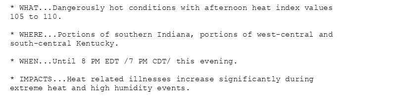 * WHAT...Dangerously hot conditions with afternoon heat index values
105 to 110.

* WHERE...Portions of southern Indiana, portions of west-central and
south-central Kentucky.

* WHEN...Until 8 PM EDT /7 PM CDT/ this evening.

* IMPACTS...Heat related illnesses increase significantly during
extreme heat and high humidity events.