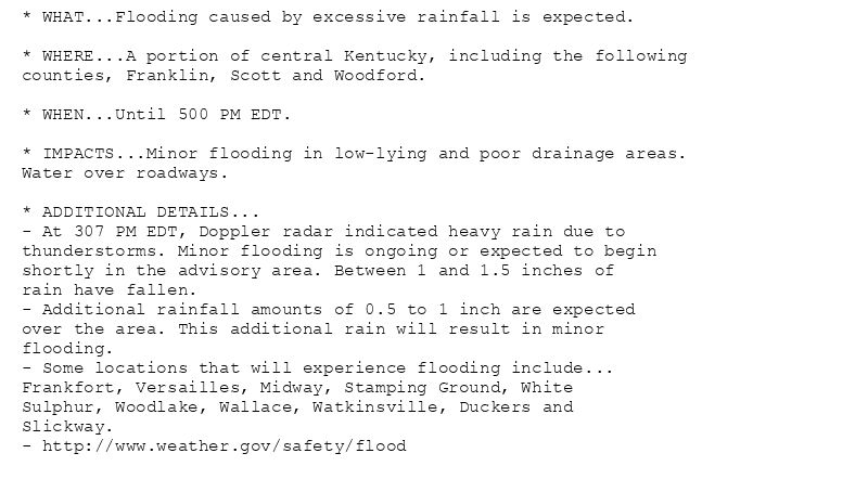 * WHAT...Flooding caused by excessive rainfall is expected.

* WHERE...A portion of central Kentucky, including the following
counties, Franklin, Scott and Woodford.

* WHEN...Until 500 PM EDT.

* IMPACTS...Minor flooding in low-lying and poor drainage areas.
Water over roadways.

* ADDITIONAL DETAILS...
- At 307 PM EDT, Doppler radar indicated heavy rain due to
thunderstorms. Minor flooding is ongoing or expected to begin
shortly in the advisory area. Between 1 and 1.5 inches of
rain have fallen.
- Additional rainfall amounts of 0.5 to 1 inch are expected
over the area. This additional rain will result in minor
flooding.
- Some locations that will experience flooding include...
Frankfort, Versailles, Midway, Stamping Ground, White
Sulphur, Woodlake, Wallace, Watkinsville, Duckers and
Slickway.
- http://www.weather.gov/safety/flood