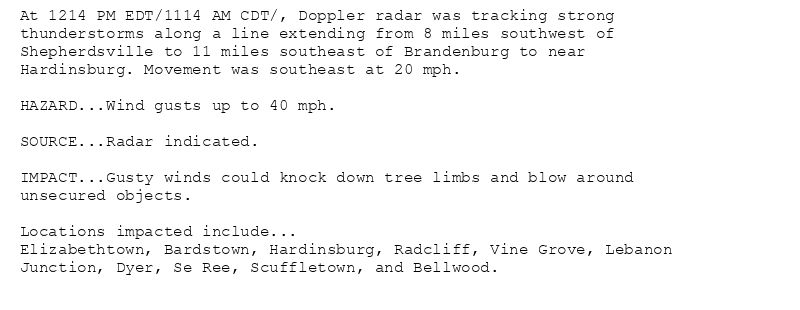 At 1214 PM EDT/1114 AM CDT/, Doppler radar was tracking strong
thunderstorms along a line extending from 8 miles southwest of
Shepherdsville to 11 miles southeast of Brandenburg to near
Hardinsburg. Movement was southeast at 20 mph.

HAZARD...Wind gusts up to 40 mph.

SOURCE...Radar indicated.

IMPACT...Gusty winds could knock down tree limbs and blow around
unsecured objects.

Locations impacted include...
Elizabethtown, Bardstown, Hardinsburg, Radcliff, Vine Grove, Lebanon
Junction, Dyer, Se Ree, Scuffletown, and Bellwood.