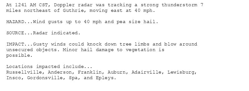 At 1241 AM CST, Doppler radar was tracking a strong thunderstorm 7
miles northeast of Guthrie, moving east at 40 mph.

HAZARD...Wind gusts up to 40 mph and pea size hail.

SOURCE...Radar indicated.

IMPACT...Gusty winds could knock down tree limbs and blow around
unsecured objects. Minor hail damage to vegetation is
possible.

Locations impacted include...
Russellville, Anderson, Franklin, Auburn, Adairville, Lewisburg,
Insco, Gordonsville, Spa, and Epleys.