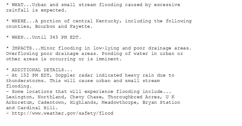 * WHAT...Urban and small stream flooding caused by excessive
rainfall is expected.

* WHERE...A portion of central Kentucky, including the following
counties, Bourbon and Fayette.

* WHEN...Until 345 PM EDT.

* IMPACTS...Minor flooding in low-lying and poor drainage areas.
Overflowing poor drainage areas. Ponding of water in urban or
other areas is occurring or is imminent.

* ADDITIONAL DETAILS...
- At 152 PM EDT, Doppler radar indicated heavy rain due to
thunderstorms. This will cause urban and small stream
flooding.
- Some locations that will experience flooding include...
Lexington, Northland, Chevy Chase, Thoroughbred Acres, U K
Arboretum, Cadentown, Highlands, Meadowthorpe, Bryan Station
and Cardinal Hill.
- http://www.weather.gov/safety/flood