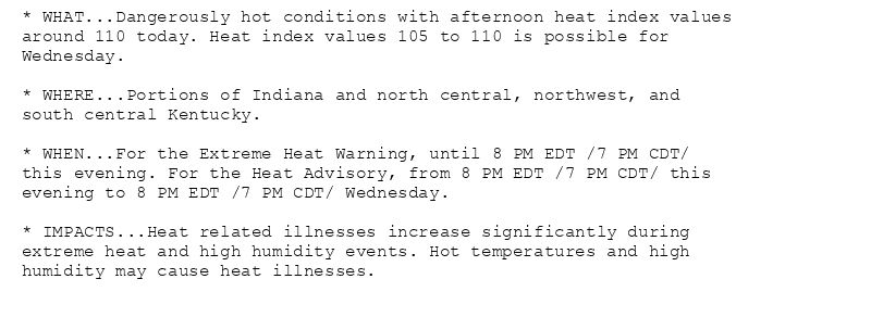 * WHAT...Dangerously hot conditions with afternoon heat index values
around 110 today. Heat index values 105 to 110 is possible for
Wednesday.

* WHERE...Portions of Indiana and north central, northwest, and
south central Kentucky.

* WHEN...For the Extreme Heat Warning, until 8 PM EDT /7 PM CDT/
this evening. For the Heat Advisory, from 8 PM EDT /7 PM CDT/ this
evening to 8 PM EDT /7 PM CDT/ Wednesday.

* IMPACTS...Heat related illnesses increase significantly during
extreme heat and high humidity events. Hot temperatures and high
humidity may cause heat illnesses.