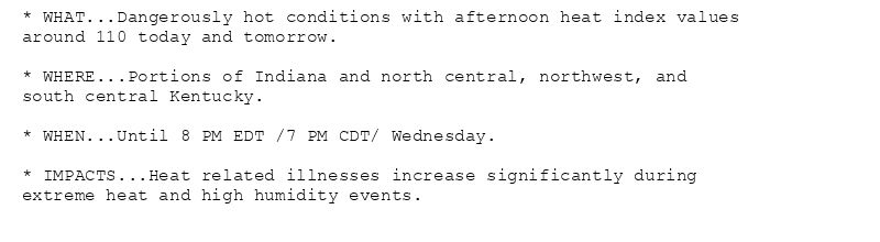 * WHAT...Dangerously hot conditions with afternoon heat index values
around 110 today and tomorrow.

* WHERE...Portions of Indiana and north central, northwest, and
south central Kentucky.

* WHEN...Until 8 PM EDT /7 PM CDT/ Wednesday.

* IMPACTS...Heat related illnesses increase significantly during
extreme heat and high humidity events.