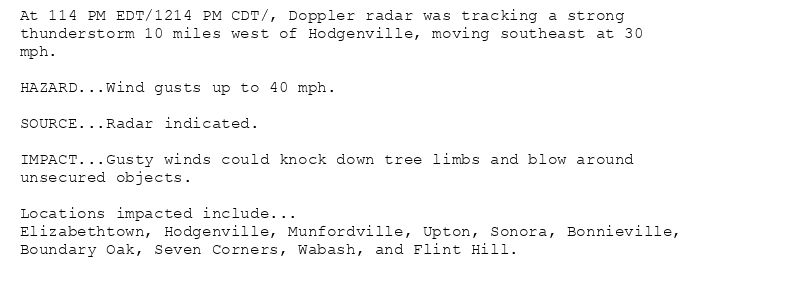 At 114 PM EDT/1214 PM CDT/, Doppler radar was tracking a strong
thunderstorm 10 miles west of Hodgenville, moving southeast at 30
mph.

HAZARD...Wind gusts up to 40 mph.

SOURCE...Radar indicated.

IMPACT...Gusty winds could knock down tree limbs and blow around
unsecured objects.

Locations impacted include...
Elizabethtown, Hodgenville, Munfordville, Upton, Sonora, Bonnieville,
Boundary Oak, Seven Corners, Wabash, and Flint Hill.