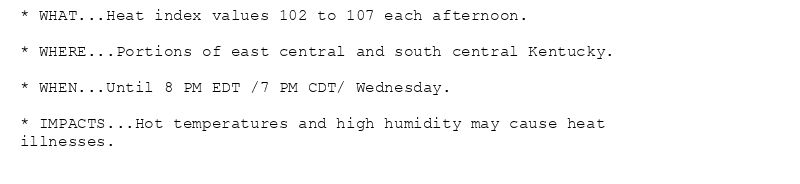* WHAT...Heat index values 102 to 107 each afternoon.

* WHERE...Portions of east central and south central Kentucky.

* WHEN...Until 8 PM EDT /7 PM CDT/ Wednesday.

* IMPACTS...Hot temperatures and high humidity may cause heat
illnesses.
