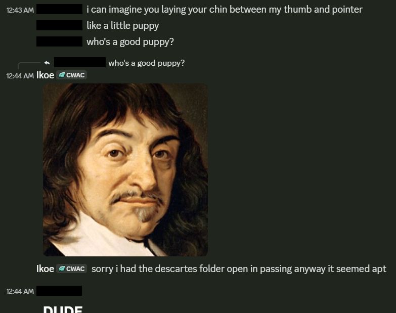 Cropped screenshot of Discord DMs between myself and an oomf. She writes: "i can imagine you laying your chin between my thumb and pointer like a little puppy. who's a good puppy?" In response to the presented question, I post a cropped image of Rene Descarte's face, implicitly saying "I am" - followed by adding: "sorry i had the descartes folder open in passing anyway, it seemed apt"

She responds - cut off for comedic effect - with a single word at header-one size: "DUDE"