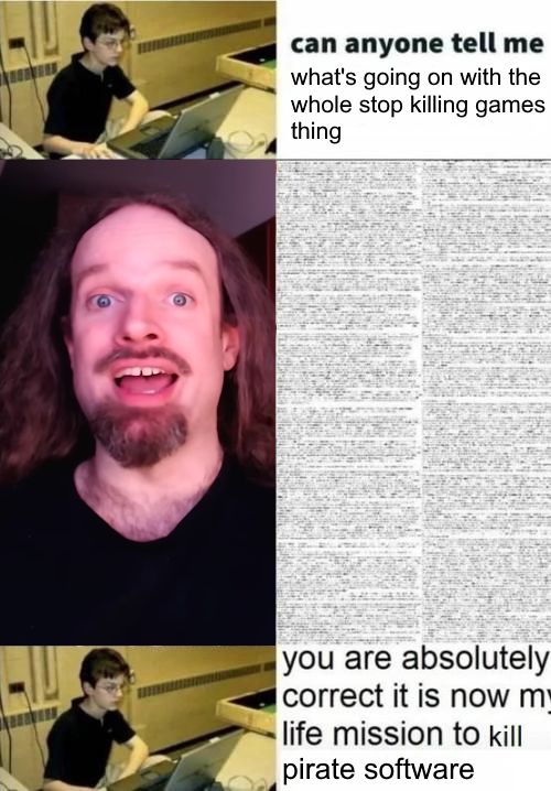 Three-panel meme comic.
Panel one - A photo of a stereotypically nerdy kid on a laptop is placed next to text asking: "can anyone tell me what's going on with the whole Stop Killing Games thing?"
Panel two - A still frame of Ross Scott (of Accursed Farms) is placed next to an incomprehensible, monumental wall of text.
Panel three - The nerd now says: "you are absolutely correct, it is now my life mission to kill pirate software"