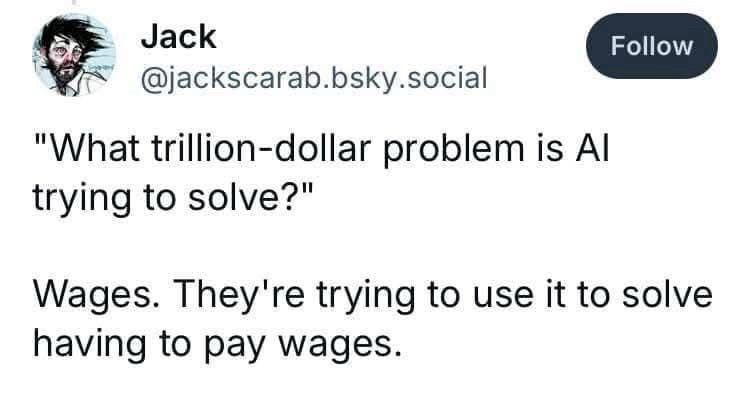A Bluesky post from @jackscarab.bluesky.social

‘“What trillion-dollar problem is AI trying to solve?’

Wages. They’re trying to use it to solve having to pay wages.”