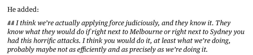 "I think we’re actually applying force judiciously, and they know it. They know what they would do if right next to Melbourne or right next to Sydney you had this horrific attacks. I think you would do it, at least what we’re doing, probably maybe not as efficiently and as precisely as we’re doing it."