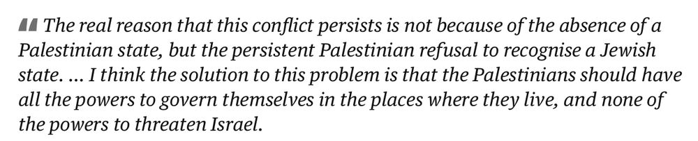 Screenshot of quote by Netanyahu:
"The real reason that this conflict persists is not because of the absence of a Palestinian state, but the persistent Palestinian refusal to recognise a Jewish state. … I think the solution to this problem is that the Palestinians should have all the powers to govern themselves in the places where they live, and none of the powers to threaten Israel."