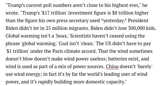 Text box: "Trump’s current poll numbers aren’t close to his highest ever," he wrote. "Trump’s '$17 trillion' investment figure is $8 trillion higher than the figure his own press secretary used *yesterday.* President Biden didn’t let in 25 million migrants. Biden didn’t lose 300,000 kids. Global warming isn’t a 'hoax.' Scientists haven’t ceased using the phrase 'global warming.' Coal isn’t 'clean.' The US didn’t have to pay '$1 trillion' under the Paris climate accord. That the wind sometimes doesn’t blow doesn’t make wind power useless; batteries exist, and wind is used as part of a mix of power sources. China doesn’t 'barely' use wind energy; in fact it’s by far the world’s leading user of wind power, and it’s rapidly building more domestic capacity."