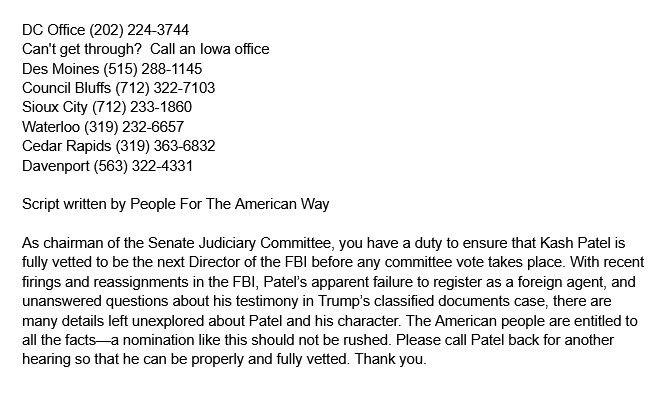 DC Office (202) 224-3744
Can't get through?  Call an Iowa office
Des Moines (515) 288-1145
Council Bluffs (712) 322-7103
Sioux City (712) 233-1860
Waterloo (319) 232-6657
Cedar Rapids (319) 363-6832
Davenport (563) 322-4331

Script written by People For The American Way

As chairman of the Senate Judiciary Committee, you have a duty to ensure that Kash Patel is fully vetted to be the next Director of the FBI before any committee vote takes place. With recent firings and reassignments in the FBI, Patel’s apparent failure to register as a foreign agent, and unanswered questions about his testimony in Trump’s classified documents case, there are many details left unexplored about Patel and his character. The American people are entitled to all the facts—a nomination like this should not be rushed. Please call Patel back for another hearing so that he can be properly and fully vetted. Thank you. 
