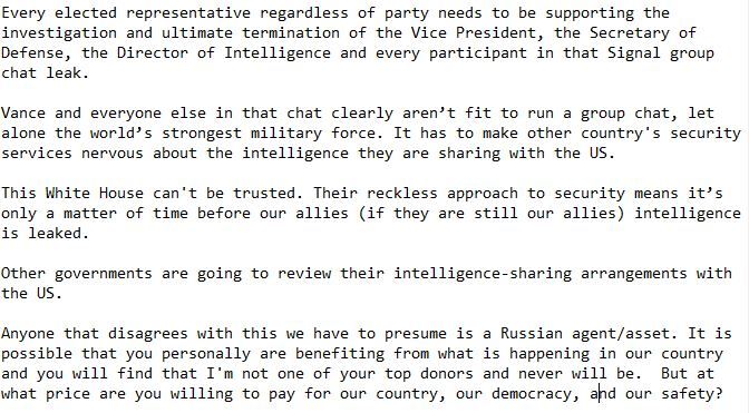 Every elected representative regardless of party needs to be supporting the investigation and ultimate termination of the Vice President, the Secretary of Defense, the Director of Intelligence and every participant in that Signal group chat leak.  

Vance and everyone else in that chat clearly aren’t fit to run a group chat, let alone the world’s strongest military force. It has to make other country's security services nervous about the intelligence they are sharing with the US.

This White House can't be trusted. Their reckless approach to security means it’s only a matter of time before our allies (if they are still our allies) intelligence is leaked. 

Other governments are going to review their intelligence-sharing arrangements with the US.

Anyone that disagrees with this we have to presume is a Russian agent/asset. It is possible that you personally are benefiting from what is happening in our country and you will find that I'm not one of your top donors and never will be.  But at what price are you willing to pay for our country, our democracy, and our safety?