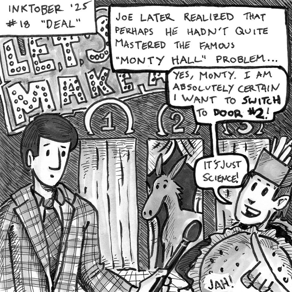 Inktober 2025 illustration for prompt #18, "DEAL". The illustration is of a male contenstant on the game show "LET'S MAKE A DEAL" dressed in a hamburger costume. The host, Monty Hall, holds a microphone to the contestant's face. Behind them are three doors numbered one through three. Doors #1 and #3 are closed and door #2 is open to reveal a donkey inside. A caption reads "JOE LATER REALIZED THAT PERHAPS HE HADN'T QUITE MASTERED THE FAMOUS "MONTY HALL" PROBLEM...". The contenstant is saying "YES, MONTY. I AM ABSOLUTELY CERTAIN I WANT TO SWITCH To DOOR #2! IT'S JUST SCIENCE!"