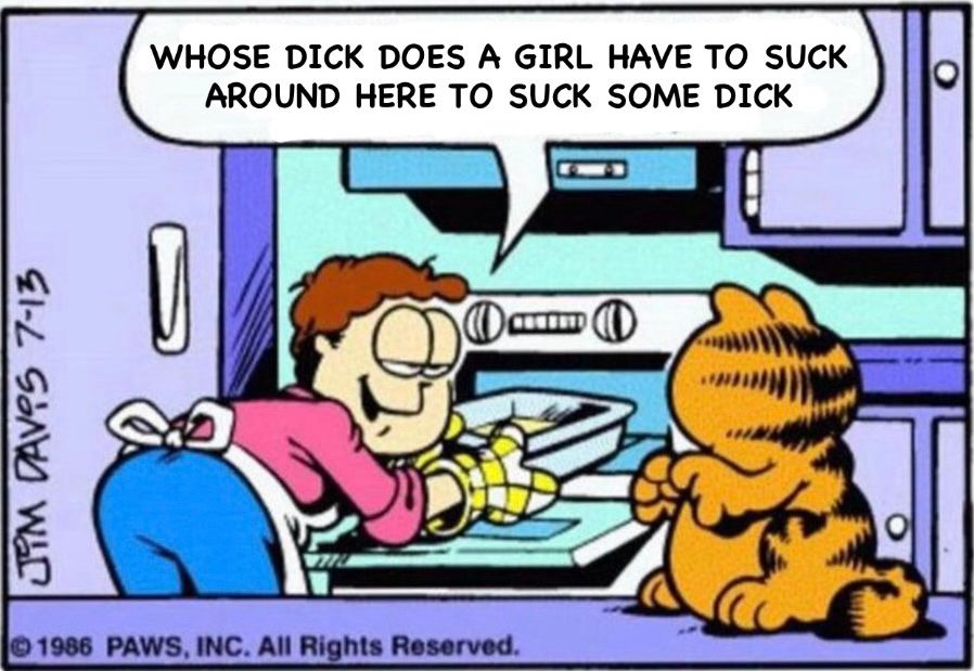 “whose dick does a girl have to suck around here to suck some dick” but in the “why do they call it oven when you of in the cold food and of out hot eat the food” garfield meme