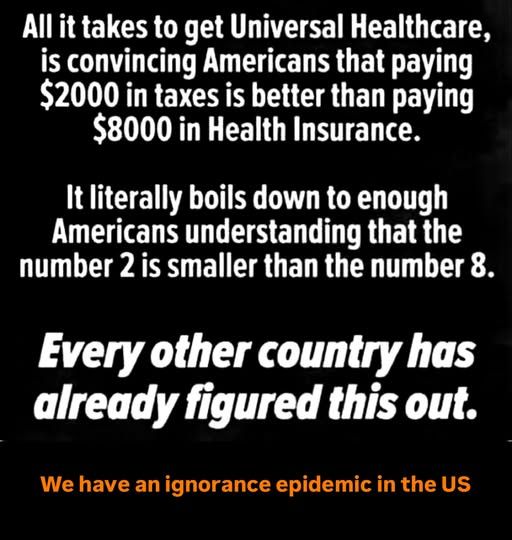 (in white text) All it takes to get Universal Healthcare, is convincing Americans that paying $2000 in taxes is better than paying $8000 in Health Insurance.
It literally boils down to enough American understanding that the number 2 is smaller than the number 8.
(in larger, italic text) Every other county has already figured this out.
(in smaller, orange text) We have an ignorance epidemic in the US