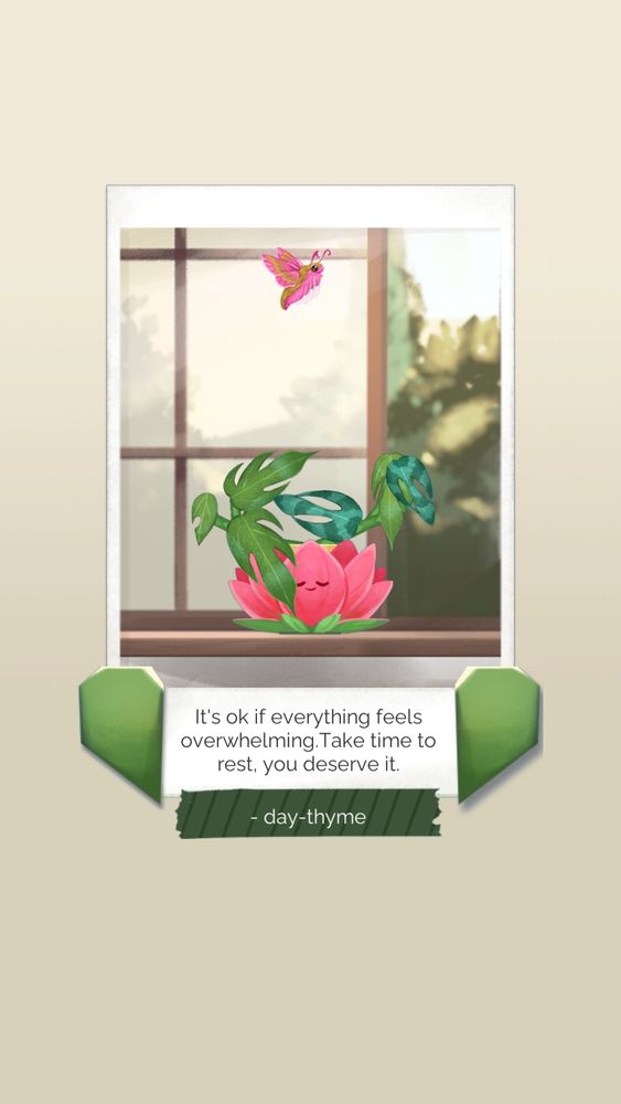 A photo of a plant with multi-pointed leaves (dragon tail) sitting in a smiling lotus-shaped pot on a windowsill. A pink moth flies overhead. 
The text underneath reads "It's ok if everything feels overwhelming. Take time to rest; you deserve it." Underneath, the note is signed by a user named day-thyme.

This is a shareable image from an app called "Kinder World," an app meant to help you do little bits of self-care that help you "grow" alongside growing plants. It's extremely cute and helpful, and I highly recommend it. 

I also have a referral code that you can punch in to be my friend (I do not receive any money from this). 
Code is 3HUUUV. Hope to see you there! 💜🪻🪴🪷