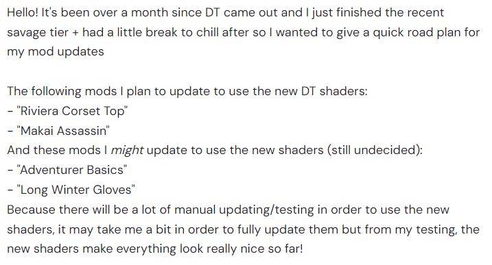 (Picture is of text)
Hello! It's been over a month since DT came out and I just finished the recent savage tier + had a little break to chill after so I wanted to give a quick road plan for my mod updates

The following mods I plan to update to use the new DT shaders:
- "Riviera Corset Top"
- "Makai Assassin"
And these mods I might update to use the new shaders (still undecided):
- "Adventurer Basics"
- "Long Winter Gloves"
Because there will be a lot of manual updating/testing in order to use the new shaders, it may take me a bit in order to fully update them but from my testing, the new shaders make everything look really nice so far!
