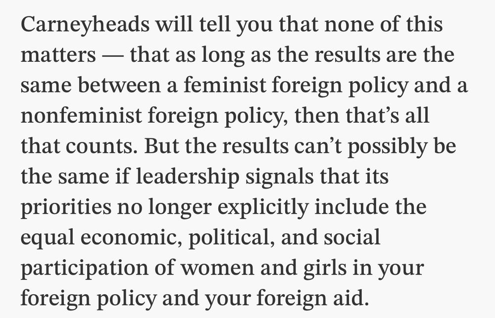 Toronto Star article excerpt from today on Carney's foreign policy: 

Carneyheads will tell you that none of this matters - that as long as the results are the same between a feminist foreign policy and a nonfeminist foreign policy, then that's all that counts. But the results can't possibly be the same if leadership signals that its priorities no longer explicitly include the equal economic, political, and social participation of women and girls in your foreign policy and your foreign aid.