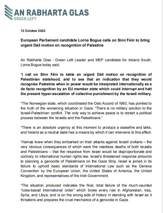 “I call on Sinn Féin to table an urgent Dáil motion on recognition of Palestinian statehood, and to see that an indication that they would recognise Palestine when in power would be interpreted internationally as a de facto recognition by an EU member state which could interrupt and halt the present hyper-escalation of collective punishment by the Israeli military.

“The Norwegian state, which coordinated the Oslo Accord of 1993, has pointed to the truth of the worsening situation in Gaza: “There is no military solution to the Israeli-Palestinian conflict. The only way to achieve peace is to restart a political process between the Israelis and the Palestinians.”

“There is an absolute urgency at this moment to produce a ceasefire and talks, and Ireland as a neutral state has a means by which it can intervene to this effect.

“Hamas knew when they embarked on their attacks against Israeli civilians – the very obvious consequences of which were needless deaths.
