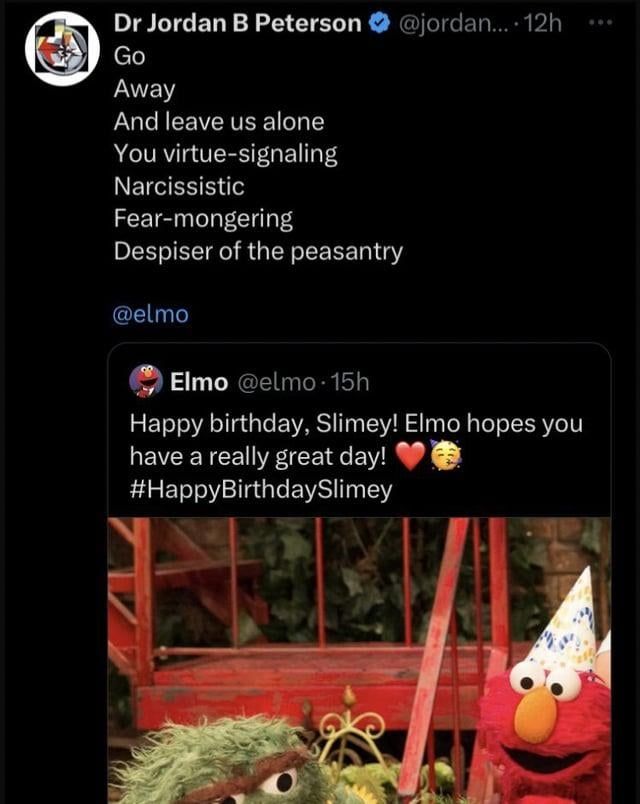 Jordan B Peterson picking a fight with Elmo on Twitter.  In response to a happy birthday tweet from Elmo to Slimey:
"Go
Away
And leave us alone
You virtue-signaling
Narcissistic
Fear-mongering
Despiser of the peasantry"