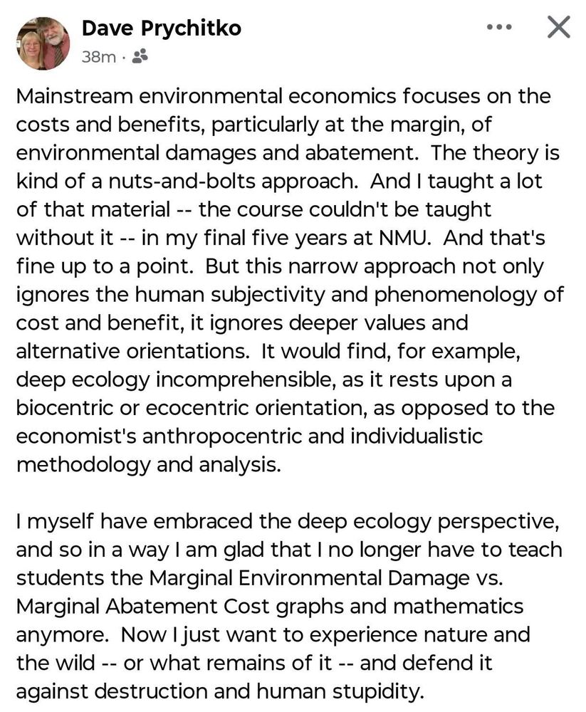 Dave Prychitko

Mainstream environmental economics focuses on the costs and benefits, particularly at the margin, of environmental damages and abatement. The theory is kind of a nuts-and-bolts approach. And I taught a lot of that material -- the course couldn't be taught without it -- in my final five years at NMU. And that's fine up to a point. But this narrow approach not only ignores the human subjectivity and phenomenology of cost and benefit, it ignores deeper values and alternative orientations. It would find, for example, deep ecology incomprehensible, as it rests upon a biocentric or ecocentric orientation, as opposed to the economist's anthropocentric and individualistic methodology and analysis.
I myself have embraced the deep ecology perspective, and so in a way I am glad that I no longer have to teach students the Marginal Environmental Damage vs.
Marginal Abatement Cost graphs and mathematics anymore. Now I just want to experience nature and the wild -- or what remains of it -- and defend it against destruction and human stupidity.