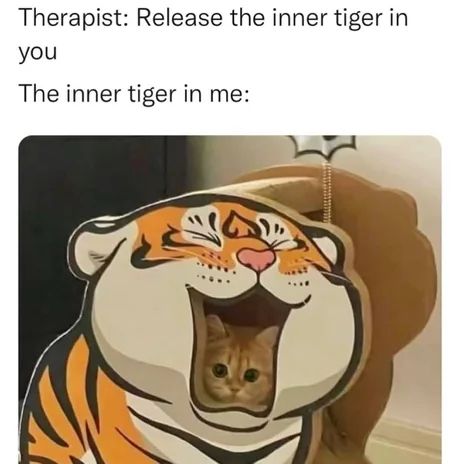 Voici la description de l'image :

C'est un mème (meme) composé de texte en haut et d'une image en bas.

**Texte :**
"Therapist: Release the inner tiger in you"
(Thérapeute : Libérez le tigre qui est en vous)

"The inner tiger in me:"
(Le tigre qui est en moi :)

**Image :**
L'image montre un petit chat, de couleur claire (roux ou crème), avec de grands yeux ronds et une expression innocente. Ce chat est confortablement installé à l'intérieur d'un panier pour chat ou d'une petite "maison" pour chat.

Ce panier est conçu pour ressembler à une grosse tête de tigre de style dessin animé. La tête du tigre a un large sourire, des yeux plissés et des rayures orange et noires. L'entrée du panier est la "bouche" grande ouverte du tigre, et c'est de là que le petit chat regarde.

L'humour de l'image provient du contraste entre l'idée d'un "tigre intérieur" puissant et féroce, et la réalité montrée : un petit chat adorable et d'apparence inoffensive, "contenu" à l'intérieur d'une simple représentation de tigre.