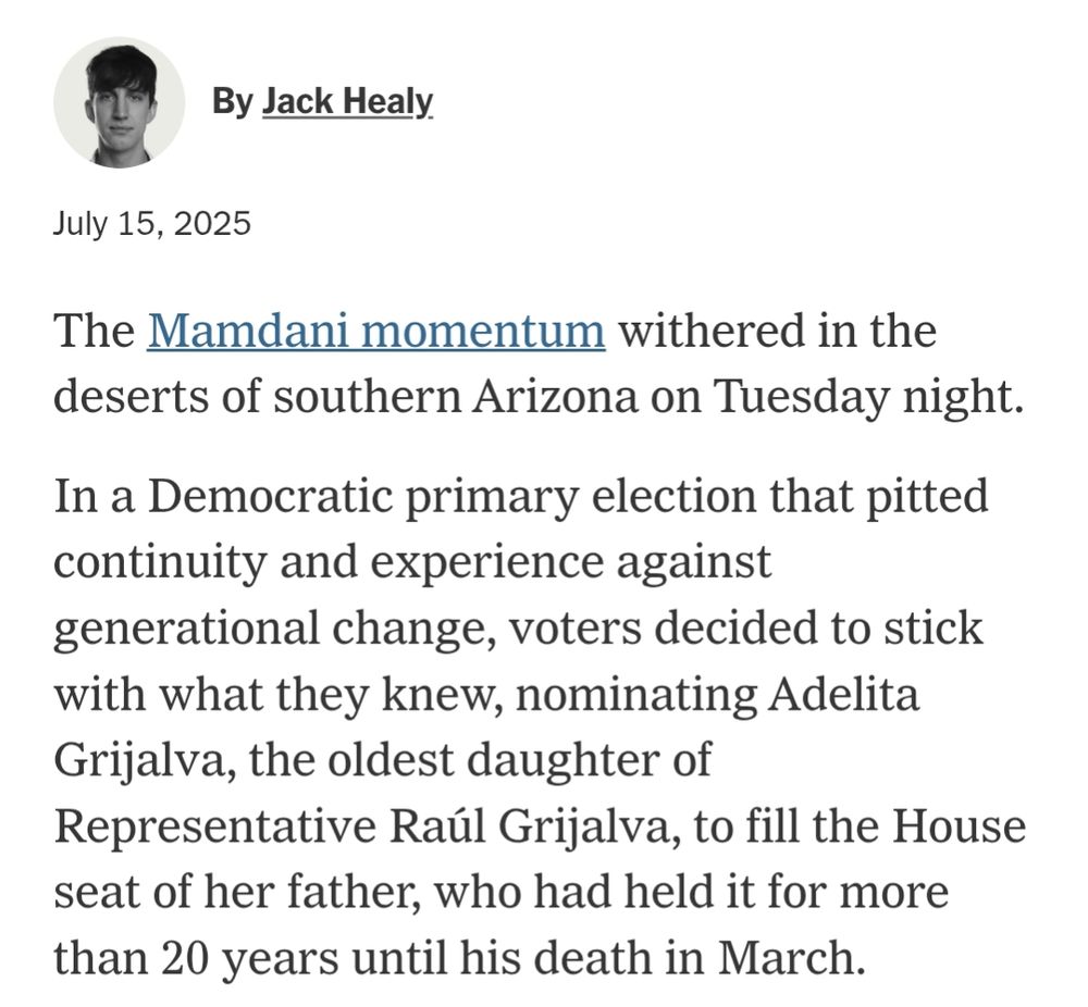 Opening lines of an absurd NYT article from this past Tuesday. By Jack Healy July 15, 2025 The Mamdani momentum withered in the deserts of southern Arizona on Tuesday night. In a Democratic primary election that pitted continuity and experience against generational change, voters decided to stick with what they knew, nominating Adelita Grijalva, the oldest daughter of Representative Raúl Grijalva, to fill the House seat of her father, who had held it for more than 20 years until his death in March.