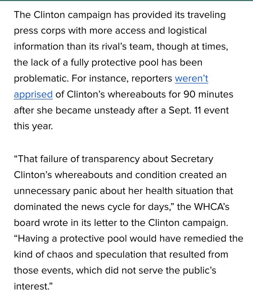 The Clinton campaign has provided its traveling press corps with more access and logistical information than its rival’s team, though at times, the lack of a fully protective pool has been problematic. For instance, reporters weren’t apprised of Clinton’s whereabouts for 90 minutes after she became unsteady after a Sept. 11 event this year.

“That failure of transparency about Secretary Clinton’s whereabouts and condition created an unnecessary panic about her health situation that dominated the news cycle for days,” the WHCA’s board wrote in its letter to the Clinton campaign. “Having a protective pool would have remedied the kind of chaos and speculation that resulted from those events, which did not serve the public’s interest.”