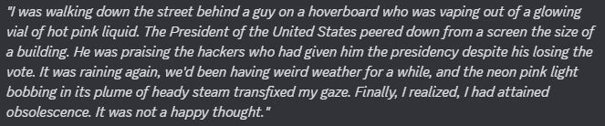 "I was walking down the street behind a guy on a hoverboard who was vaping out of a glowing vial of hot pink liquid. The President of the United States peered down from a screen the size of a building. He was praising the hackers who had given him the presidency despite his losing the vote. It was raining again, we'd been having weird weather for a while, and the neon pink light bobbing in its plume of heady steam transfixed my gaze. Finally, I realized, I had attained obsolescence. It was not a happy thought."