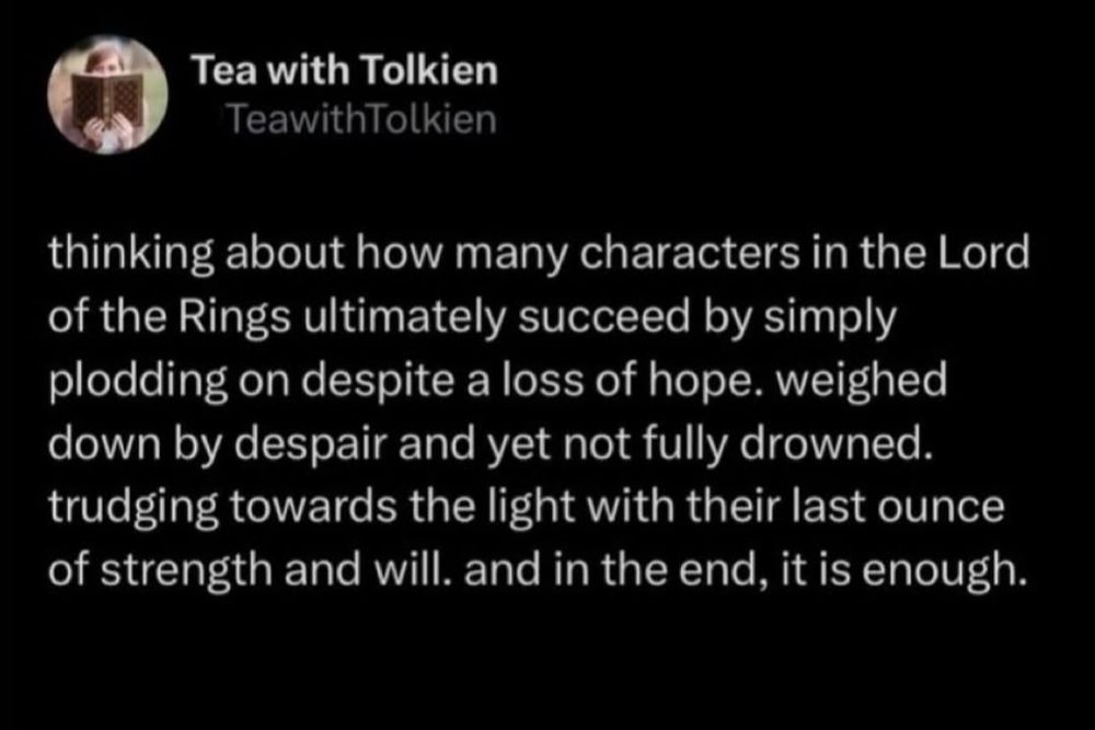 Text posted by Tea with Tolkien and says:

thinking about how many characters in the Lord of the Rings ultimately succeed by simply plodding on despite a loss of hope. weighed down by despair and yet not fully drowned. trudging towards the light with their last ounce of strength and will. and in the end, it is enough.