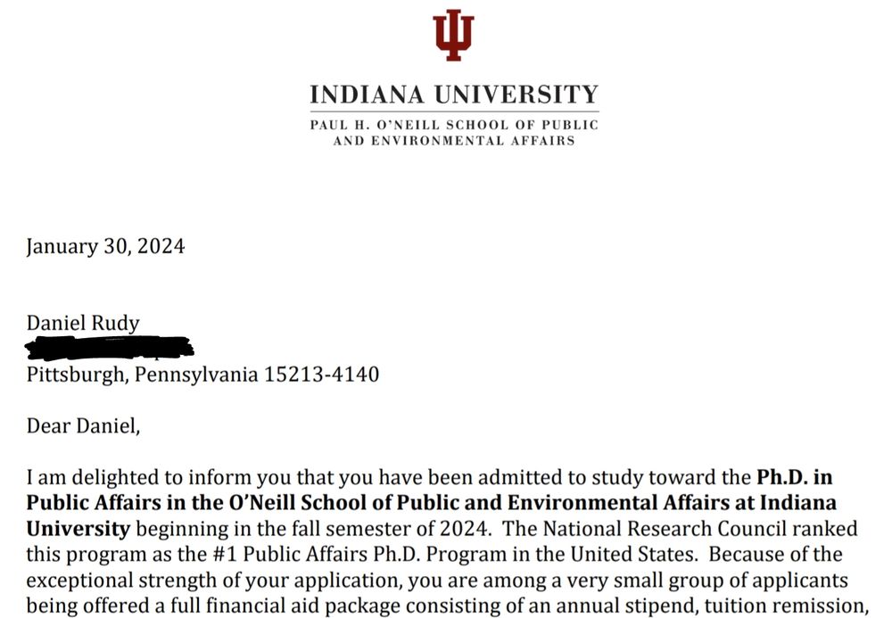 A letter on Indiana University letterhead that reads, "Dear Daniel, am delighted to inform you that you have been admitted to study toward the Ph.D. in Public Affairs in the 0'Neill School of Public and Environmental Affairs at Indiana University beginning in the fall semester of 2024. The National Research Council ranked this program as the #1 Public Affairs Ph.D. Program in the United States. Because of the exceptional strength of your application, you are among a very small group of applicants being offered a full financial aid package consisting of an annual stipend, tuition remission," the rest of the letter is cropped out of the photo