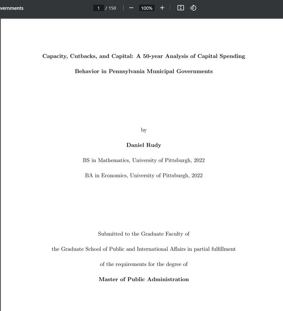 Screenshot of the cover page of a document, that reads: "Capacity, Cutbacks, and Capital: A 50-year Analysis of Capital Spending Behavior in Pennsylvania Municipal Governments by Daniel Rudy BS in Mathematics, University of Pittsburgh, 2022 BA in Economics, University of Pittsburgh 2022 Submitted to the Graduate Faculty of the Graduate School of Public and International Affairs in partial fulfillment of the requirements for the degree of Master of Public Administration"