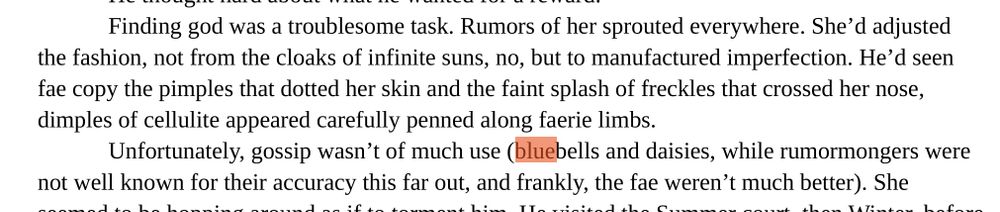 Finding god was a troublesome task. Rumors of her sprouted everywhere. She’d adjusted
the fashion, not from the cloaks of infinite suns, no, but to manufactured imperfection. He’d seen
fae copy the pimples that dotted her skin and the faint splash of freckles that crossed her nose,
dimples of cellulite appeared carefully penned along faerie limbs.
Unfortunately, gossip wasn’t of much use (bluebells and daisies, while rumormongers were
not well known for their accuracy this far out, and frankly, the fae weren’t much better).