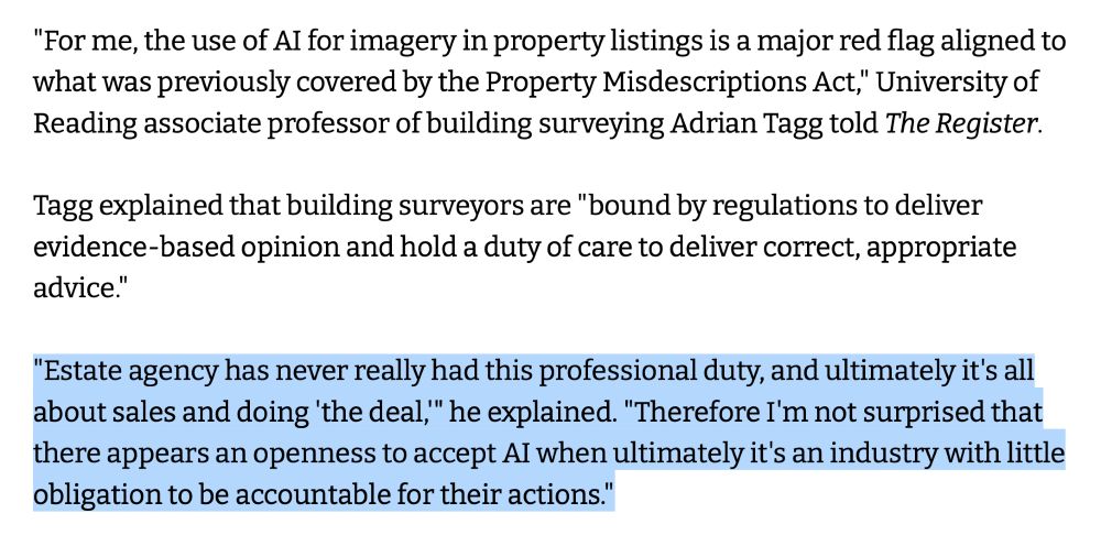 "For me, the use of AI for imagery in property listings is a major red flag aligned to what was previously covered by the Property Misdescriptions Act," University of Reading associate professor of building surveying Adrian Tagg told The Register.
Tagg explained that building surveyors are "bound by regulations to deliver evidence-based opinion and hold a duty of care to deliver correct, appropriate advice."
"Estate agency has never really had this professional duty, and ultimately it's all about sales and doing 'the deal,'" he explained. "Therefore I'm not surprised that there appears an openness to accept AI when ultimately it's an industry with little obligation to be accountable for their actions."