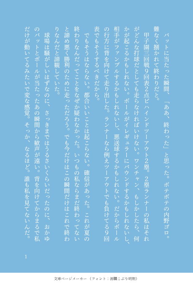 印刷された本の本文の体裁で画像化されたテキストです。
以下は本文の内容です。

　バットに当たった瞬間、「ああ、終わった」と思った。ボテボテの内野ゴロ。難なく捌かれて終わりだと。
　甲子園三回戦９回表２点ビハインドツーアウト２塁。２塁ランナーの私はそれがどんな打球だとしても走らなければいけない。ワンチャン、もしかしたら、何かが起こるかもしれない。ボールがイレギュラーにバウンドするかもしれないし、相手がファンブルするかもしれないし、悪送球するかもしれない。だからボールの行方に背を向けて走り出した。ランナーなら例えツーアウトでも負けてる９回表でもそうするべきだから。
　でもそうはならない。都合いいことは起こらない。確信があった。これが夏の終わりなんだってことをなぜか疑わなかった。いつもの私ならまだ終わってないと諦め悪く勝利のために走っただろう。でも今だけはこの瞬間だけはこれで終わりなんだと諦観していた。
　球場は騒がしいはずなのに、さっきまではうるさいくらいだったのに、おかゆのバットとボールが当たったあの瞬間から歓声が遠い。背を向けてからまるで私だけが動いてるみたいで変な感覚。そっか、なるほど。誰も私を見てないんだ。