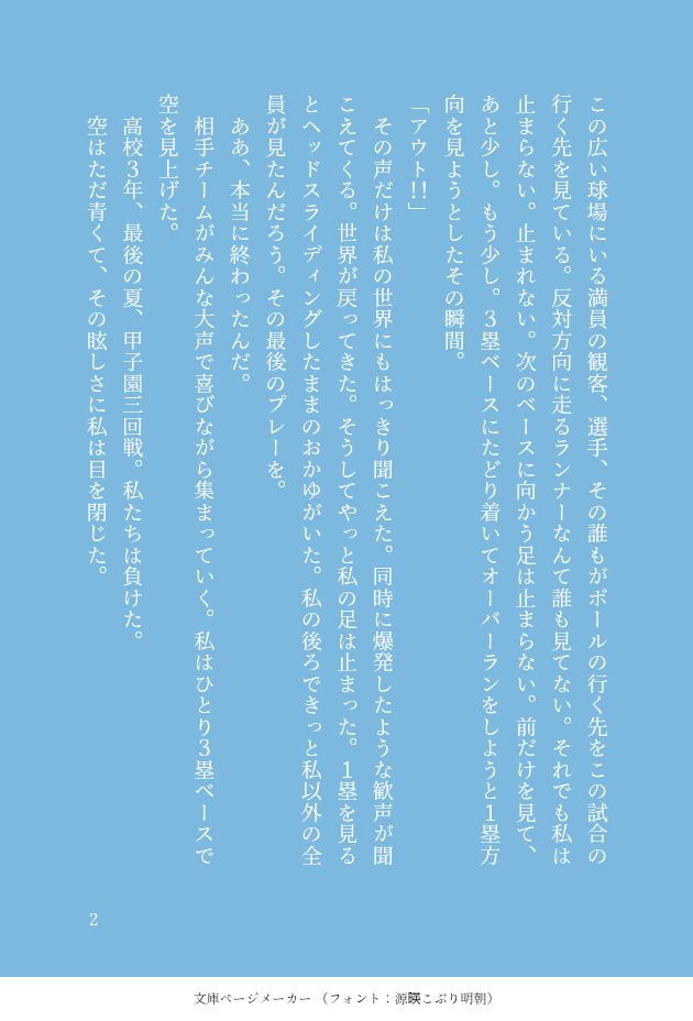 この広い球場にいる満員の観客、選手、その誰もがボールの行く先をこの試合の行く先を見ている。反対方向に走るランナーなんて誰も見てない。それでも私は止まらない。止まれない。次のベースに向かう足は止まらない。前だけを見て、あと少し。もう少し。３塁ベースにたどり着いてオーバーランをしようと１塁方向を見ようとしたその瞬間。
「アウト！！」
　その声だけは私の世界にもはっきり聞こえた。同時に爆発したような歓声が聞こえてくる。世界が戻ってきた。そうしてやっと私の足は止まった。１塁を見るとヘッドスライディングしたままのおかゆがいた。私の後ろできっと私以外の全員が見たんだろう。その最後のプレーを。
　ああ、本当に終わったんだ。
　相手チームがみんな大声で喜びながら集まっていく。私はひとり３塁ベースで空を見上げた。
　高校３年、最後の夏、甲子園三回戦。私たちは負けた。
　空はただ青くて、その眩しさに私は目を閉じた。
