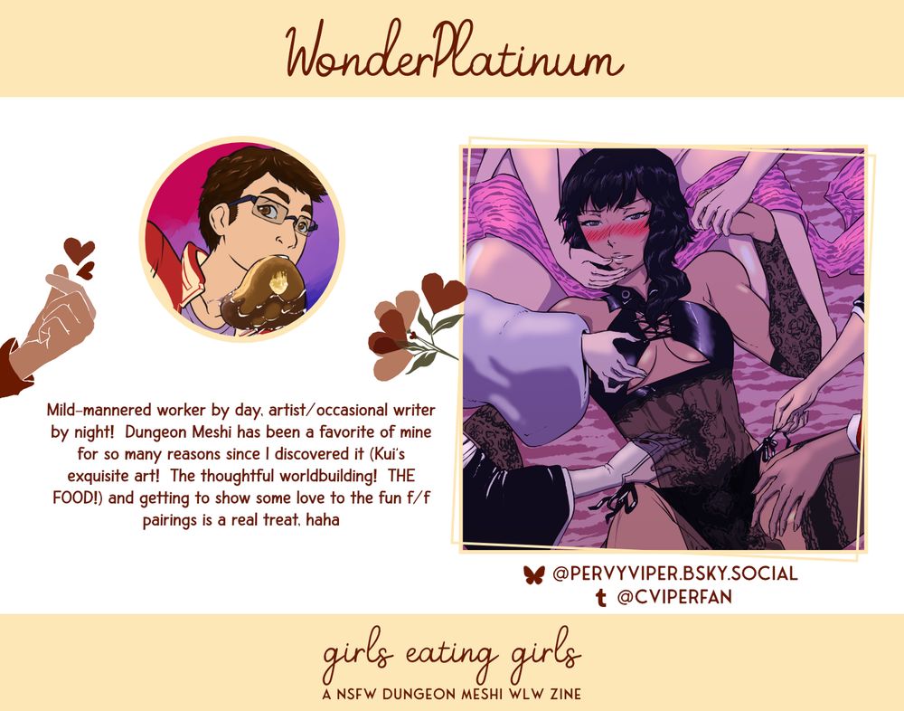 WonderPlatinum. Mild-mannered worker by day, artist/occasional writer by night!  Dungeon Meshi has been a favorite of mine for so many reasons since I discovered it (Kui's exquisite art!  The thoughtful worldbuilding!  THE FOOD!) and getting to show some love to the fun f/f pairings is a real treat, haha. Tumblr: @cviperfan. Bluesky: @pervyviper.bsky.social