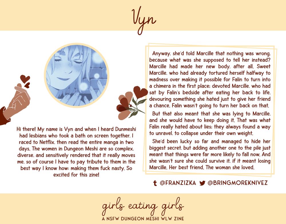 Vyn. Hi there! My name is Vyn and when I heard Dunmeshi had lesbians who took a bath on screen together, I raced to Netflix, then read the entire manga in two days. The women in Dungeon Meshi are so complex, diverse, and sensitively rendered that it really moves me, so of course I have to pay tribute to them in the best way I know how: making them fuck nasty. So excited for this zine! Tumblr: @franzizka. Twitter: @bringmoreknivez