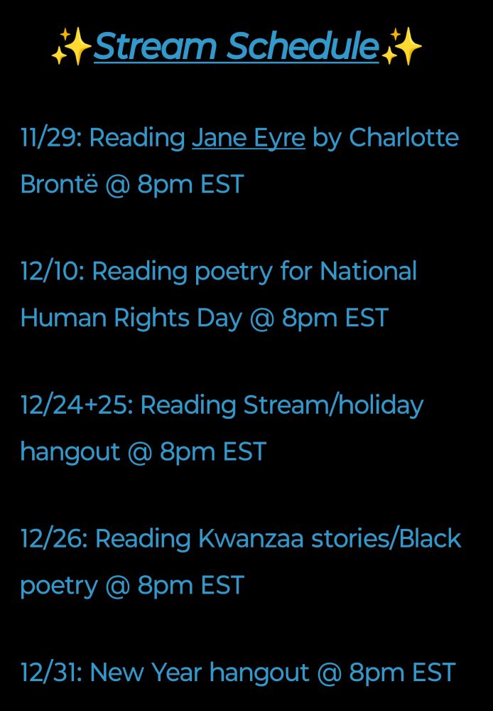 ✨Stream Schedule✨

11/29: Reading Jane Eyre by Charlotte Brontë @ 8pm EST 

12/10: Reading poetry for National Human Rights Day @ 8pm EST

12/24+25: Reading Stream/holiday hangout @ 8pm EST

12/26: Reading Kwanzaa stories/Black poetry @ 8pm EST

12/31: New Year hangout @ 8pm EST