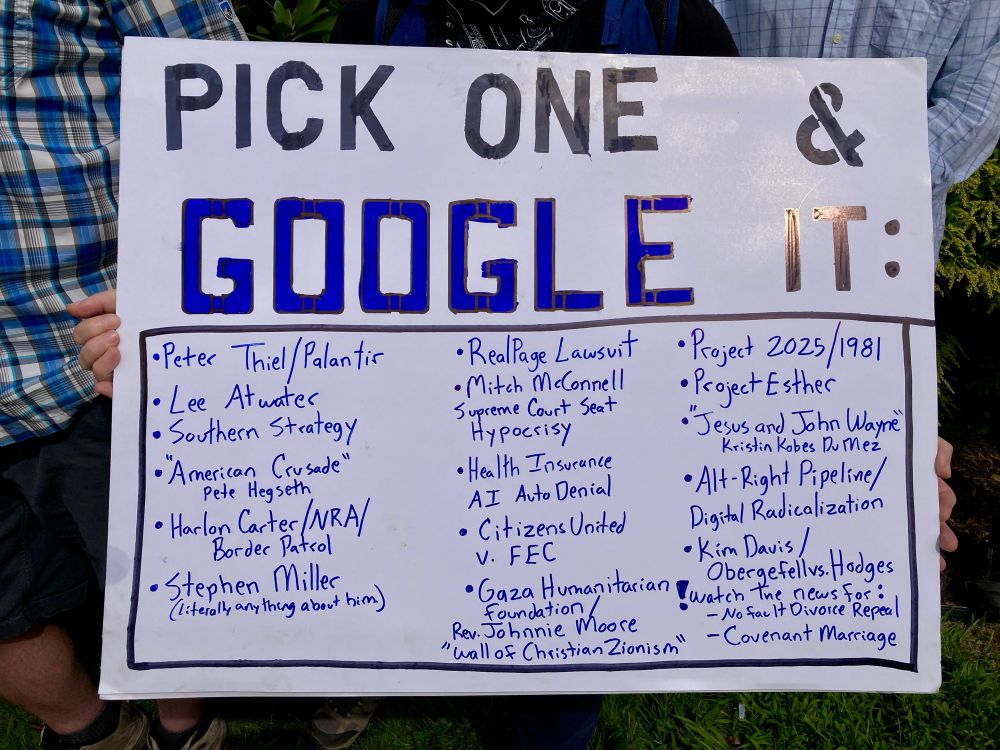A sign reads:
PICK ONE
GOOGLE IT:
• Peter Thiel Palantir
• RealPage Lawsuit
• Project 2025/1981
• Lee Atwater
• Mitch McConnell Supreme Court Seat Hypocrisy 
• Southern Strategy
• Project Esther
•”Jesus and John Wayne” Kristin Kobes DuMez
• "American Crusade" Pete Hegseth
• Health Insurance AI Auto Denial
• Alt-Right Pipeline/Digital Radicalization
• Harlon Carter/NRA/Border Patrol 
• Citizens United v. FEC
• Kim Davis / Obergefell vs. Hodges
• Stephen Miller
(literally, anything about him.)
• Gaza Humanitarian Foundation 
Rev. Johnnie Moore
“Wall of Christian Zionism”
Watch the news for:
- No fault Divorce 
-Covenant Maria