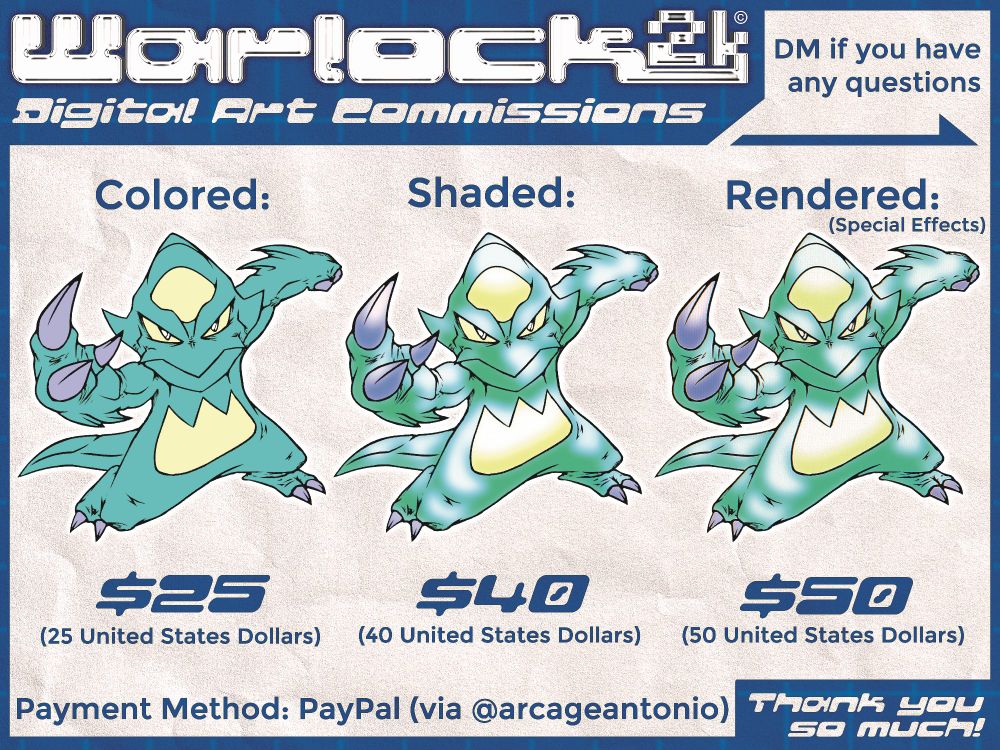 "Warlock2k Digital Art Commissions"

"DM if you have any questions"

"Colored: $25 (United States Dollars)"

"Shaded: $40 (United States Dollars)"

"Rendered (Special Effects): $50 (United States Dollars)"

"Payment Method: PayPal (via @arcageantonio)"

"Thank you so much!"