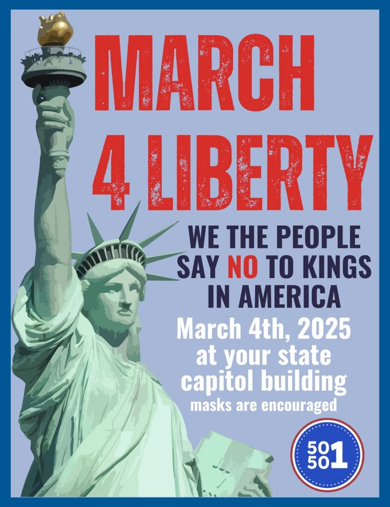 Alt text: A digital illustration of the Statue of Liberty is featured on a promotional poster for the “March 4 Liberty” event. The text in bold red and white capital letters reads, “March 4 Liberty – We the People Say NO to Kings in America.” The event is scheduled for March 4th, 2025, at state capitol buildings across the country, with masks encouraged for attendees. The poster has a blue border and includes a circular logo in the bottom right corner displaying “50501” in white text on a blue background. The Statue of Liberty is depicted in shades of green, raising her torch, symbolizing freedom and resistance to authoritarianism.
