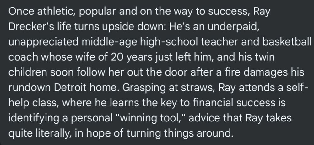 Once athletic, popular and on the way to success, Ray Drecker's life turns upside down: He's an underpaid, unappreciated middle-age high-school teacher and basketball coach whose wife of 20 years just left him, and his twin children soon follow her out the door after a fire damages his rundown Detroit home. Grasping at straws, Ray attends a self-help class, where he learns the key to financial success is identifying a personal "winning tool," advice that Ray takes quite literally, in hope of turning things around.