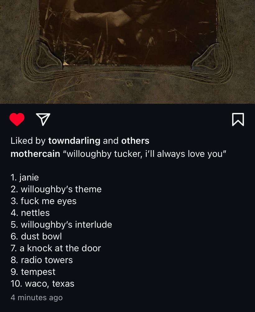 a screenshot of the description of an instagram post by ethel cain containing the tracklist for her upcoming album “willoughby tucker, i’ll always love you”

1. janie
2. willoughby's theme
3. fuck me eyes
4. nettles
5. willoughby's interlude
6. dust bowl
7. a knock at the door
8. radio towers
9. tempest
10. waco, texas