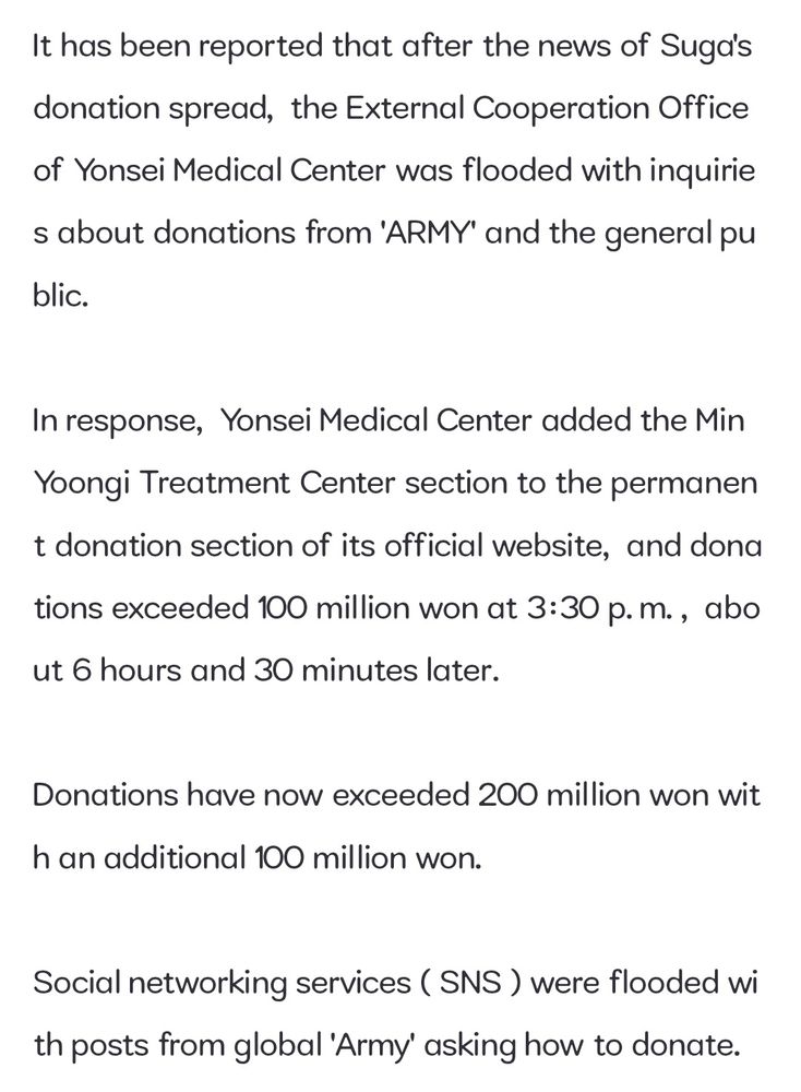 It has been reported that after the news of Suga's donation spread, the External Cooperation Office of Yonsei Medical Center was flooded with inquirie s about donations from 'ARMY' and the general pu
blic.
In response, Yonsei Medical Center added the Min Yoongi Treatment Center section to the permanen t donation section of its official website, and dona tions exceeded 100 million won at 3:30 p.m., abo ut 6 hours and 30 minutes later.
Donations have now exceeded 200 million won wit
h an additional 100 million won.
Social networking services (SNS) were flooded wi th posts from global 'Army' asking how to donate.